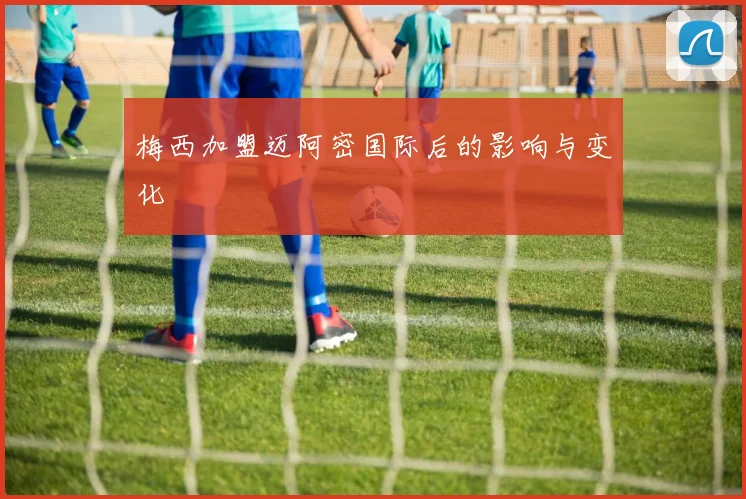 梅西加盟迈阿密国际后的影响与变化