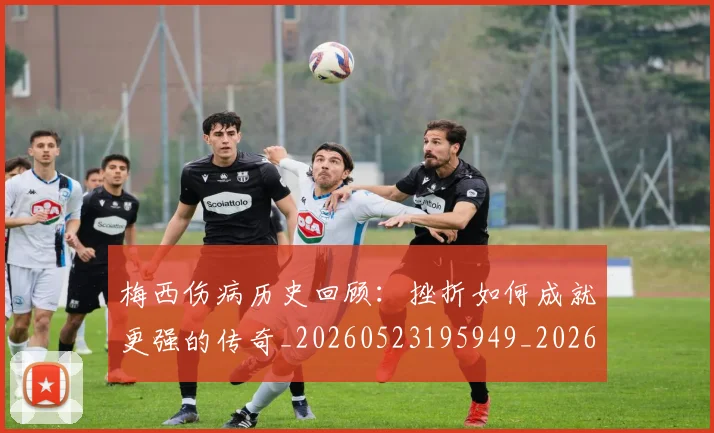 梅西伤病历史回顾：挫折如何成就更强的传奇_20260523195949_20260609221457