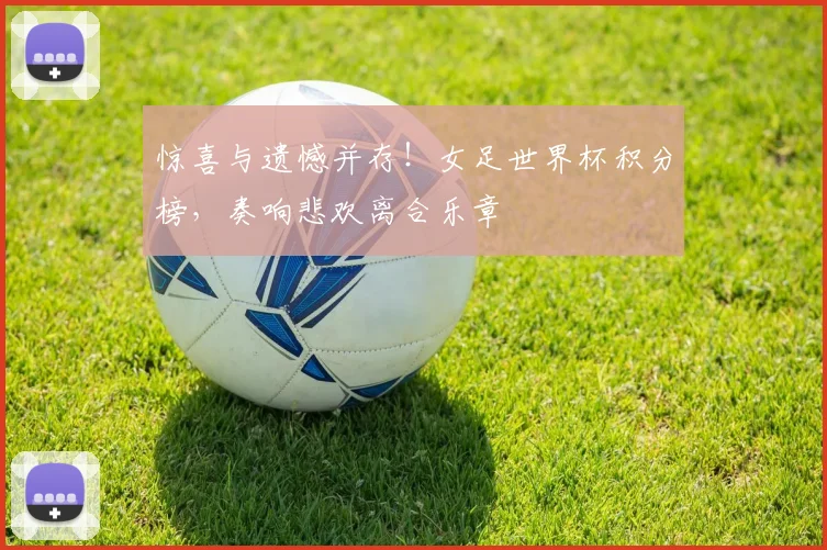 惊喜与遗憾并存！女足世界杯积分榜，奏响悲欢离合乐章