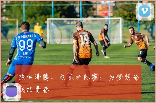 热血沸腾！电竞洲际赛，为梦想而战的青春