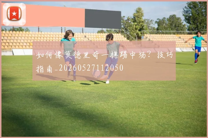 如何像莫德里奇一样踢中场？技巧指南_20260527112050