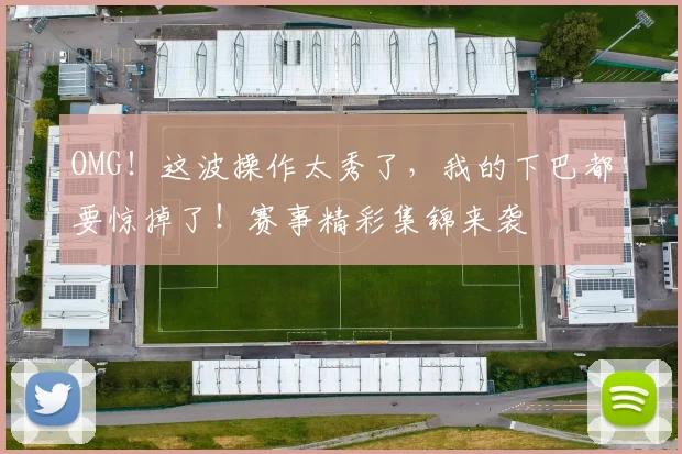 OMG！这波操作太秀了，我的下巴都要惊掉了！赛事精彩集锦来袭