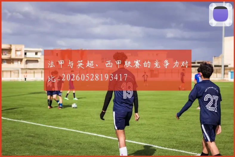 法甲与英超、西甲联赛的竞争力对比_20260528193417