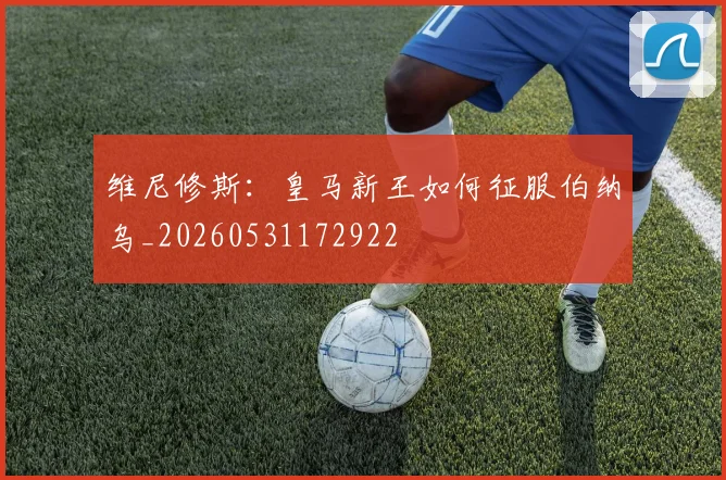 维尼修斯：皇马新王如何征服伯纳乌_20260531172922