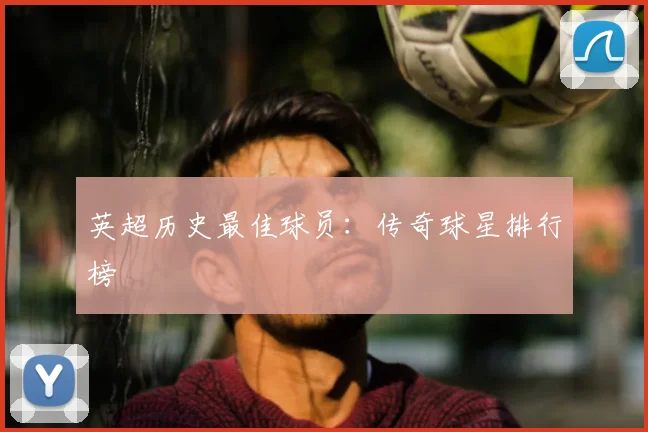 英超历史最佳球员：传奇球星排行榜