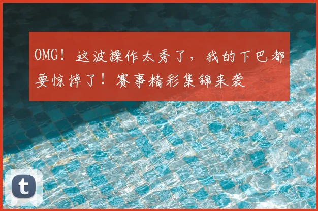 OMG！这波操作太秀了，我的下巴都要惊掉了！赛事精彩集锦来袭