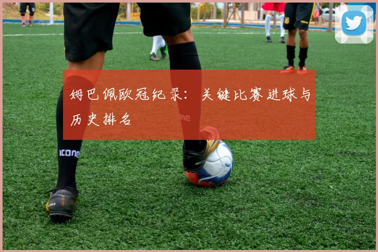姆巴佩欧冠纪录：关键比赛进球与历史排名
