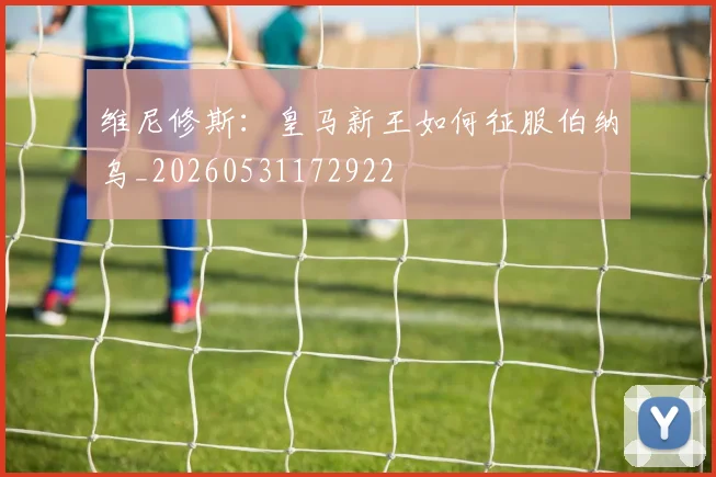 维尼修斯：皇马新王如何征服伯纳乌_20260531172922